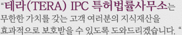 테라(TERA) IPC 특허법률사무소는 무한한 가치를 갖는 고객 여러분의 지식재산을 효과적으로 보호받을 수 있 	
            도록 도와드리겠습니다.